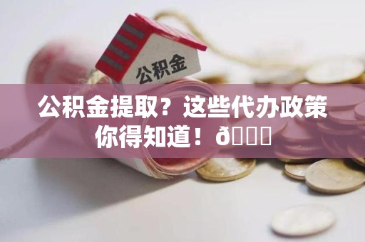 郎溪公积金提取？这些代办政策你得知道！😎