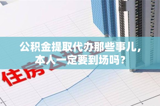 郎溪公积金提取代办那些事儿，本人一定要到场吗？
