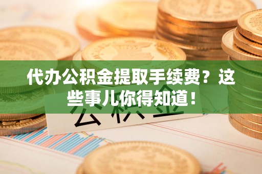 郎溪代办公积金提取手续费？这些事儿你得知道！