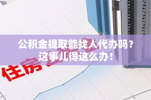 郎溪公积金提取能找人代办吗？这事儿得这么办！