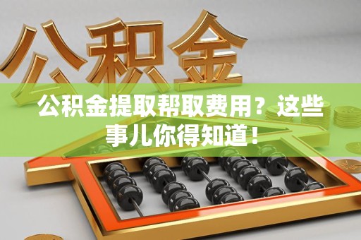 郎溪公积金提取帮取费用？这些事儿你得知道！