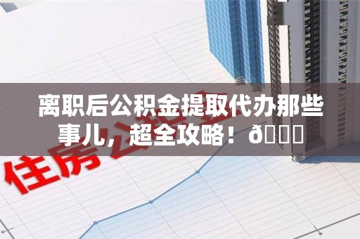 郎溪离职后公积金提取代办那些事儿，超全攻略！😎