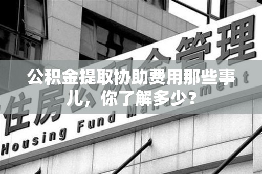 郎溪公积金提取协助费用那些事儿，你了解多少？