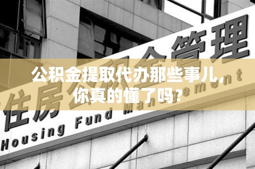 郎溪公积金提取代办那些事儿，你真的懂了吗？
