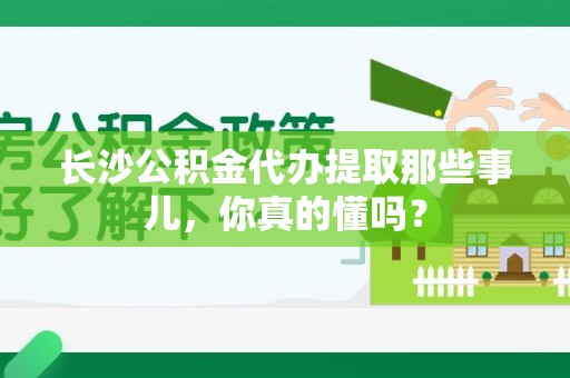 郎溪长沙公积金代办提取那些事儿，你真的懂吗？