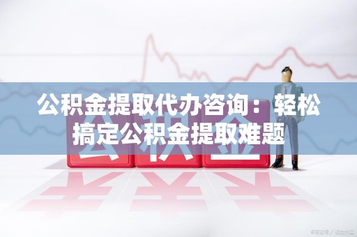 郎溪公积金提取代办咨询：轻松搞定公积金提取难题