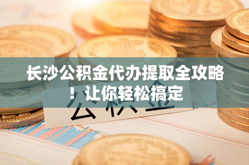 郎溪长沙公积金代办提取全攻略！让你轻松搞定