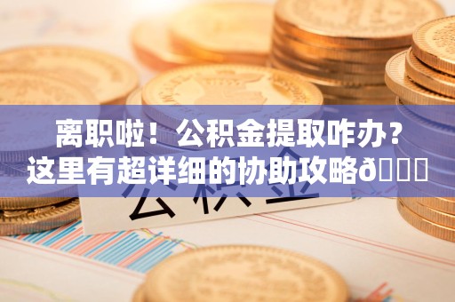 郎溪离职啦！公积金提取咋办？这里有超详细的协助攻略😎